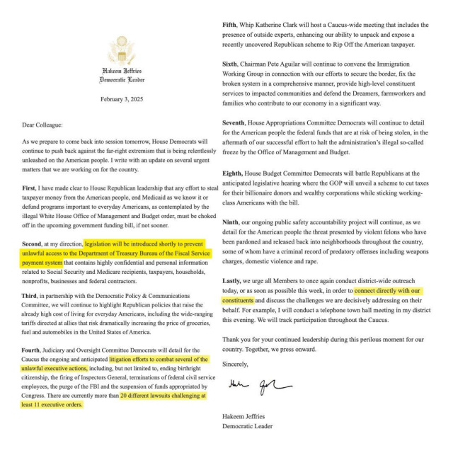 Screenshot of a letter to Democrats from Hakeem Jeffries:

“Hakeem Jeffries, Democratic Leader,  February 3, 2025:

Dear Colleague: As we prepare to come back into session tomorrow, House Democrats will continue to push back against the far-right extremism that is being relentlessly unleashed on the American people. I write with an update on several urgent matters that we are working on for the country. 

First, I have made clear to House Republican leadership that any effort to steal taxpayer money from the American people, end Medicaid as we know it or defund programs important to everyday Americans, as contemplated by the illegal White House Office of Management and Budget order, must be choked off in the upcoming government funding bill, if not sooner. 

Second, at my direction, legislation will be introduced shortly to prevent unlawful access to the Department of Treasury Bureau of the Fiscal Service payment system that contains highly confidential and personal information related to Social Security and Medicare recipients, taxpayers, households, nonprofits, businesses and federal contractors. 

Third, in partnership with the Democratic Policy & Communications Committee, we will continue to highlight Republican policies that raise the already high cost of living for everyday Americans, including the wide-ranging tariffs directed at allies that risk dramatically increasing the price of groceries, fuel and automobiles in the United States of America.”