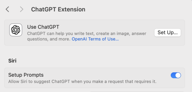 < > ChatGPT Extension
Use ChatGPT
ChatGPT can help you write text, create an image, answer
questions, and more. OpenAl Terms of Use...
Set Up...
Siri
Setup Prompts
Allow Siri to suggest ChatGPT when you make a request that requires it.