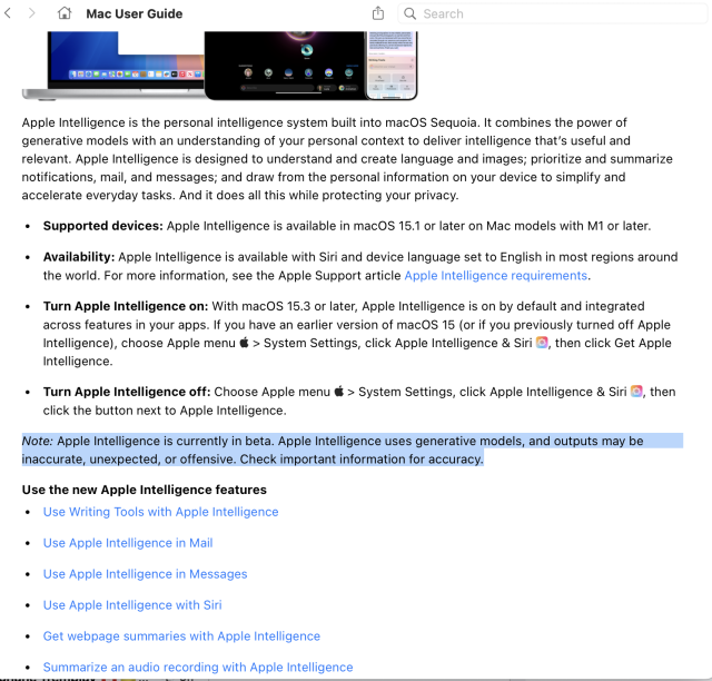 A screenshot of the help guide a portion of the text says:

Apple Intelligence is the personal intelligence system built into macOS Sequoia. It combines the power of generative models with an understanding of your personal context to deliver intelligence that’s useful and relevant. Apple Intelligence is designed to understand and create language and images; prioritize and summarize notifications, mail, and messages; and draw from the personal information on your device to simplify and accelerate everyday tasks. And it does all this while protecting your privacy.

Availability: Apple Intelligence is available with Siri and device language set to English in most regions around the world. For more information, see the Apple Support article Apple Intelligence requirements.

Turn Apple Intelligence on: With macOS 15.3 or later, Apple Intelligence is on by default and integrated across features in your apps. If you have an earlier version of macOS 15 (or if you previously turned off Apple Intelligence), choose Apple menu  > System Settings, click Apple Intelligence & Siri , then click Get Apple Intelligence.

Turn Apple Intelligence off: Choose Apple menu  > System Settings, click Apple Intelligence & Siri , then click the button next to Apple Intelligence.

Note: Apple Intelligence is currently in beta. Apple Intelligence uses generative models, and outputs may be inaccurate, unexpected, or offensive. Check important information for accuracy.

