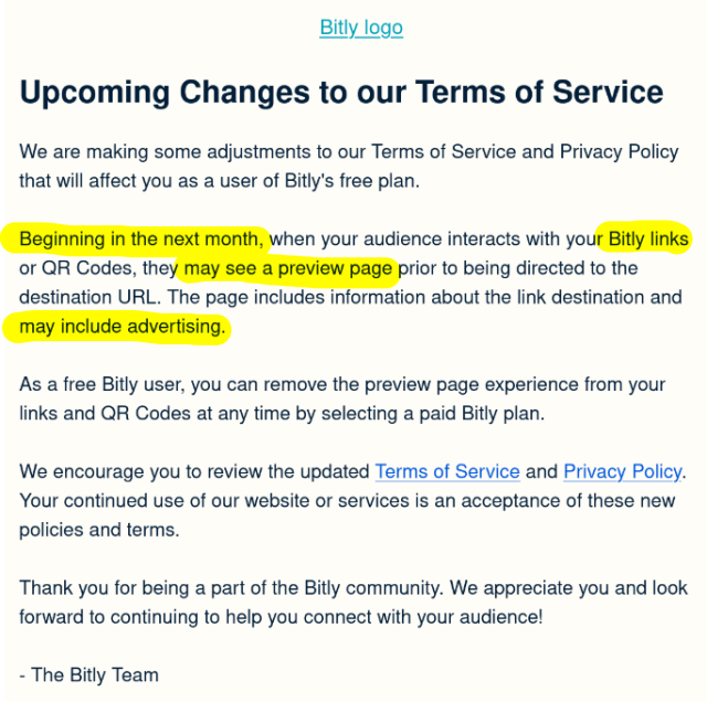 A screenshot of an e-mail from Bit.ly. Highlighted are words "Beginning in the next month ... Bitly links ... may see a preview page ... may include advertising". Full text:

Upcoming Changes to our Terms of Service

We are making some adjustments to our Terms of Service and Privacy Policy that will affect you as a user of Bitly's free plan.

Beginning in the next month, when your audience interacts with your Bitly links or QR Codes, they may see a preview page prior to being directed to the destination URL. The page includes information about the link destination and may include advertising.

As a free Bitly user, you can remove the preview page experience from your links and QR Codes at any time by selecting a paid Bitly plan.

We encourage you to review the updated Terms of Service and Privacy Policy. Your continued use of our website or services is an acceptance of these new policies and terms.

Thank you for being a part of the Bitly community. We appreciate you and look forward to continuing to help you connect with your audience!

- The Bitly Team