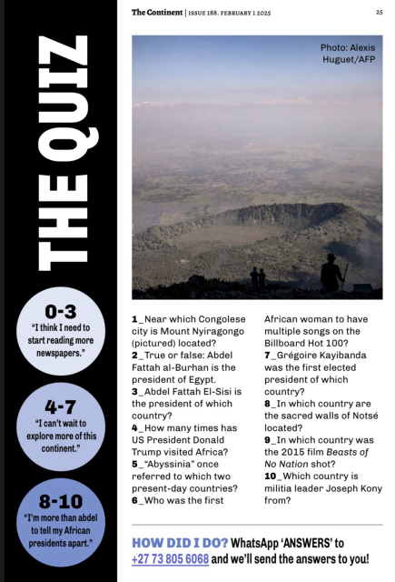 Issue 188 of The Continent’s Quiz Questions:  1. In which Congolese city is Mount Nyiragongo (pictured) located? 2. True or false: Abdel Fattah al-Burhan is the president of Egypt. 3. Abdel Fattah El-Sisi is the president of which country? 4. How many times has US President Donald Trump visited Africa? 5.“Abyssinia” once referred to which two present-day countries? 6. Who was the first African woman to have multiple songs on the Billboard Hot 100? 7. Grégoire Kayibanda was the first elected president of which country? 8. In which country are the sacred walls of Notsé located? 9. In which country was the 2015 film Beasts of No Nation shot? 10. Which country was militia leader Joseph Kony from? 