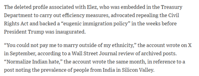 A screenshot reading:

The deleted profile associated with Elez, who was embedded in the Treasury Department to carry out efficiency measures, advocated repealing the Civil Rights Act and backed a “eugenic immigration policy” in the weeks before President Trump was inaugurated.

“You could not pay me to marry outside of my ethnicity,” the account wrote on X in September, according to a Wall Street Journal review of archived posts. “Normalize Indian hate,” the account wrote the same month, in reference to a post noting the prevalence of people from India in Silicon Valley. 