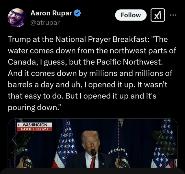 Trump babbling nonsense at the National Prayer Breakfast said "The water comes down from the northwest parts of Canada, I guess, but the Pacific Northwest. And it comes down by millions and millions of barrels a day and uh, I opened it up. It wasn't that easy to do. But I opened it up and it's pouring down."
