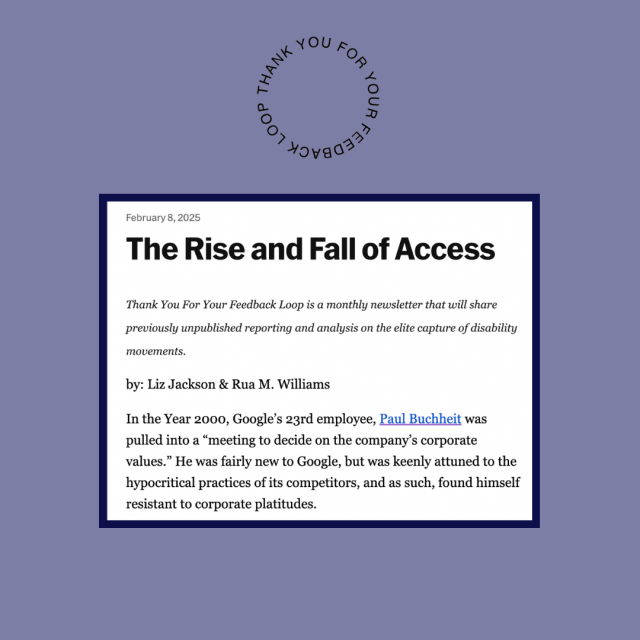 Image: text on a muted purple background. Circular Thank you for your feedback Loop logo.  February 8, 2025
The Rise and Fall of Access

Thank You For Your Feedback Loop is a monthly newsletter that will share previously unpublished reporting and analysis on the elite capture of disability movements.

by: Liz Jackson & Rua M. Williams

In the Year 2000, Google’s 23rd employee, Paul Buchheit was pulled into a “meeting to decide on the company’s corporate values.” He was fairly new to Google, but was keenly attuned to the hypocritical practices of its competitors, and as such, found himself resistant to corporate platitudes.