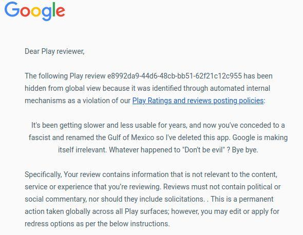 Dear Play reviewer,

The following Play review e8992da9-44d6-48cb-bb51-62f21c12c955 has been hidden from global view because it was identified through automated internal mechanisms as a violation of our Play Ratings and reviews posting policies:

It's been getting slower and less usable for years, and now you've conceded to a fascist and renamed the Gulf of Mexico so I've deleted this app. Google is making itself irrelevant. Whatever happened to "Don't be evil" ? Bye bye.
Specifically, Your review contains information that is not relevant to the content, service or experience that you’re reviewing. Reviews must not contain political or social commentary, nor should they include solicitations. . This is a permanent action taken globally across all Play surfaces; however, you may edit or apply for redress options as per the below instructions.

Ratings and reviews are meant to be helpful and trustworthy, and our policies are in place to help ensure a safe experience for all Play users. Remember, you can always modify and resubmit your review in line with our policies. And here are some general guidelines for writing a good review:

• 	Make your reviews useful and informative.
• 	Try to include both positives and drawbacks.
• 	Keep it readable: check grammar and spelling, and don't use excessive capitalisation and punctuation.
• 	Be nice to others.

If you’ve reviewed the policy and feel that our decision may have been in error, please submit an appeal here.