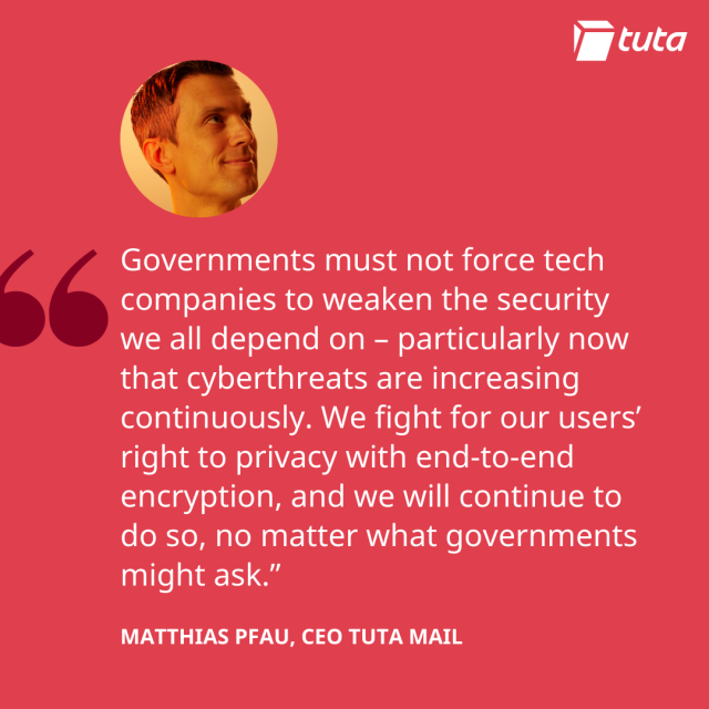 "Governments must not force tech
companies to weaken the security
we all depend on - particularly now
that cyberthreats are increasing
continuously. We fight for our users’
right to privacy with end-to-end
encryption, and we will continue to
do so, no matter what governments
might ask.”
MATTHIAS PFAU, CEO TUTA MAIL
