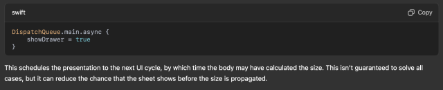 DispatchQueue.main.async { showDrawer = true } This schedules the presentation to the next Ul cycle, by which time the body may have calculated the size. This isn't guaranteed to solve all cases, but it can reduce the chance that the sheet shows before the size is propagated. 