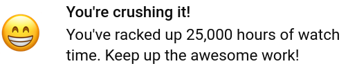 You're crushing it!

You've racked up 25,000 hours of watch
time. Keep up the awesome work!

