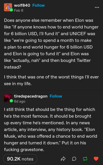 wolf840 Follow 
Feb 6
Does anyone else remember when Elon was like "if anyone knows how to end world hunger for 6 billion USD, I'll fund it" and UNICEF was like "we're going to spend a month to make a plan to end world hunger for 6 billion USD and Elon is going to fund it" and Elon was like "actually, nah" and then bought Twitter instead?

I think that was one of the worst things I'll ever see in my life.



tiredspacedragon Follow
6d ago
I still think that should be the thing for which he's the most famous. It should be brought up every time he's mentioned. In any news article, any interview, any history book. "Elon Musk, who was offered a chance to end world hunger and turned it down." Put it on his fucking gravestone.

90.2K notes