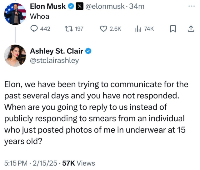 Ashley St. Clair  tweet: 
Elon, we have been trying to communicate for the
past several days and you have not responded.
When are you going to reply to us instead of
publicly responding to smears from an individual
who just posted photos of me in underwear at 15
years old?
5:15PM - 2/15/25 - 57K Views
