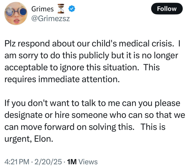 Grimes tweet: 

Plz respond about our child's medical crisis. |
am sorry to do this publicly but it is no longer
acceptable to ignore this situation. This
requires immediate attention.
If you don't want to talk to me can you please
designate or hire someone who can so that we
can move forward on solving this. This is
urgent, Elon.
4:21PM - 2/20/25 - 1M Views
