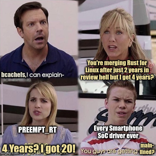 The "You guys are getting paid?" Meme but it's 4 different types of Linux kernel contributions.
Linus says "bcachefs, I can explain-", bcachefs responds "You're merging Rust for Linux after just 2 years in review hell but I get 4 years?
PREEMPT_RT says "4 Years? I got 20!" and every smartphone SoC driver ever chimes in with "You guys are getting mainlined?"