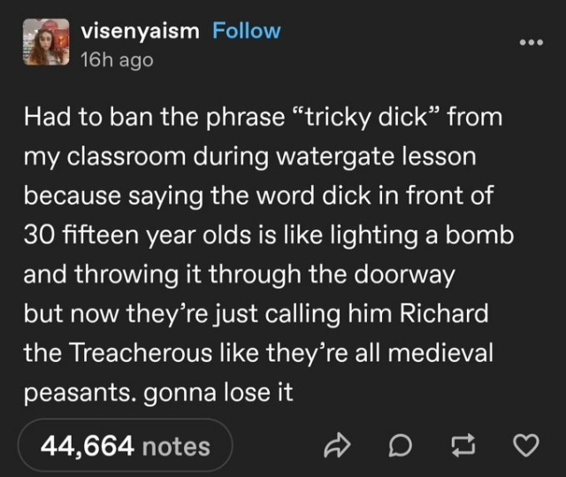  Had to ban the phrase “tricky dick” from my classroom during watergate lesson because saying the word dick in front of 30 fifteen year olds is like lighting a bomb and throwing it through the doorway but now they’re just calling him Richard the Treacherous like they’re all medieval peasants. Gonna lose it