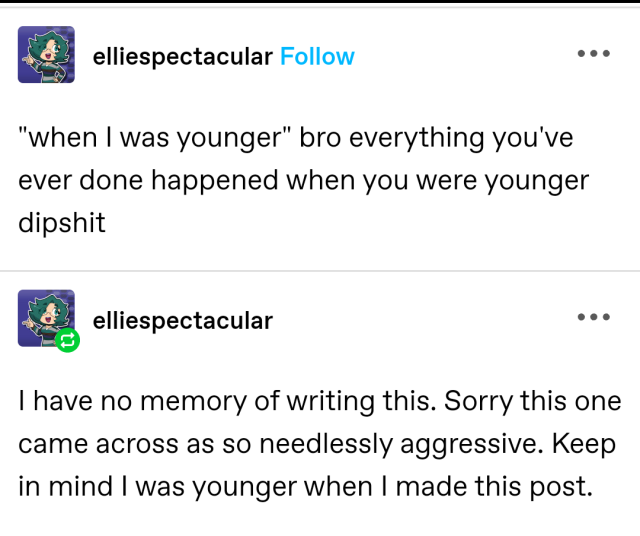 2 Tumblr posts by elliespectacular:

1. "when I was younger" bro everything you've ever done happened when you were younger dipshit.

2. I have no memory of writing this. Sorry this one came across as so needlessly aggressive. Keep in mind I was younger when I made this post.