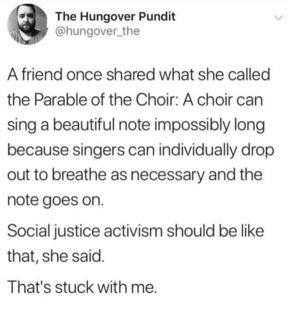 Screenshot of post from @hungover_the

A friend once share what she called the Parable of the Choir: A choir can sing a beautiful note impossibly long because singers can individually drop out to breathe as necessary and the note goes on.

Social justice activism should be like that, she said.

That's stuck with me.