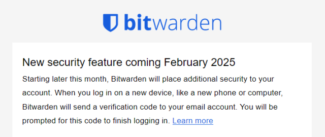 bitwarden
New security feature coming February 2025

Starting later this month, Bitwarden will place additional security to your account. When you log in on a new device, like a new phone or computer, Bitwarden will send a verification code to your email account. You will be prompted for this code to finish logging in. (Learn more)