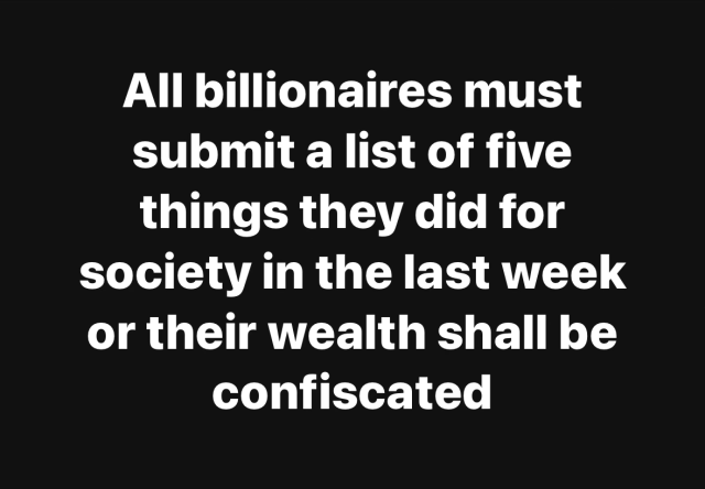 All billionaires must
submit a list of five
things they did for
society in the last week
or their wealth shall be
confiscated
