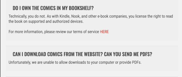 A screenshot from the FAQ section which was linked in the email from Dark Horse Comics. Two questions and answers are visible:

DO I OWN THE COMICS IN MY BOOKSHELF?
Technically, you do not. As with Kindle, Nook, and other e-book companies, you license the right to read the book on supported and authorized devices.

For more information, please review our terms of service HERE

CAN I DOWNLOAD COMICS FROM THE WEBSITE? CAN YOU SEND ME PDFS?
Unfortunately, we are unable to allow downloads to your computer or provide PDFs.