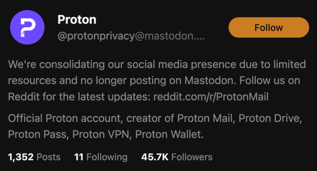 Screenshot of a post by
@protonprivacy@mastodon....
We're consolidating our social media presence due to limited
resources and no longer posting on Mastodon. Follow us on
Reddit for the latest updates: reddit.com/r/ProtonMail
Official Proton account, creator of Proton Mail, Proton Drive,
Proton Pass, Proton VPN, Proton Wallet.
1,352 Posts 11 Following  45.7K Followers
