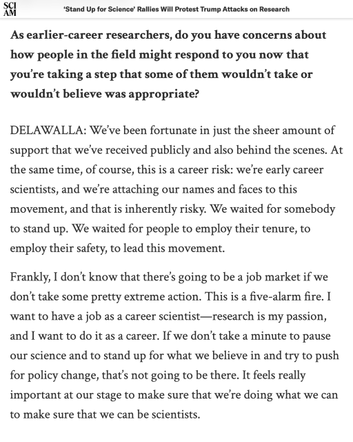 As earlier-career researchers, do you have concerns about how people in the field might respond to you now that you’re taking a step that some of them wouldn’t take or wouldn’t believe was appropriate?

DELAWALLA: We’ve been fortunate in just the sheer amount of support that we’ve received publicly and also behind the scenes. At the same time, of course, this is a career risk: we’re early career scientists, and we’re attaching our names and faces to this movement, and that is inherently risky. We waited for somebody to stand up. We waited for people to employ their tenure, to employ their safety, to lead this movement.

Frankly, I don’t know that there’s going to be a job market if we don’t take some pretty extreme action. This is a five-alarm fire. I want to have a job as a career scientist—research is my passion, and I want to do it as a career. If we don’t take a minute to pause our science and to stand up for what we believe in and try to push for policy change, that’s not going to be there. It feels really important at our stage to make sure that we’re doing what we can to make sure that we can be scientists.