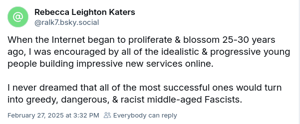 By Rebecca Leighton Katers

‘When the Internet began to proliferate & blossom 25-30 years
ago, | was encouraged by all of the idealistic & progressive young
people building impressive new services online.
I never dreamed that all of the most successful ones would turn
into greedy, dangerous, & racist middle-aged Fascists.