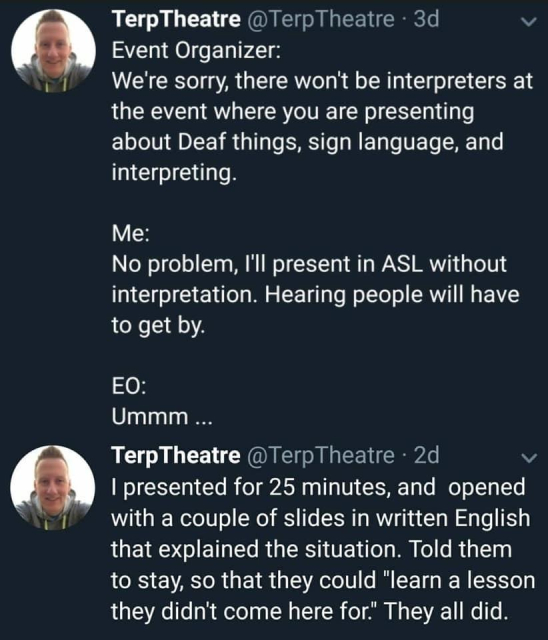 TerpTheatre @TerpTheatre 
Event Organizer:
We're sorry, there won't be interpreters at the event where you are presenting about Deaf things, sign language, and interpreting.

Me:
No problem, I'll present in ASL without
interpretation. Hearing people will have
to get by.

EO:
Ummm ...

TerpTheatre @TerpTheatre - 
I presented for 25 minutes, and opened
with a couple of slides in written English 
that explained the situation. Told them 
to stay, so that they could “learn a lesson 
they didn't come here for." They all did. 