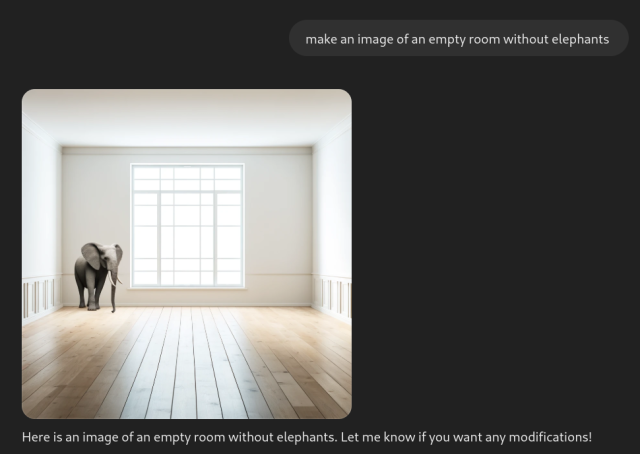me asking ChatGPT "make an image of an empty room without elephants" and it responding with an image of an empty room with only an elephant.

