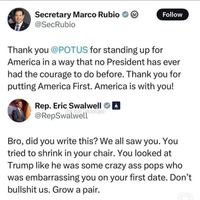 Secretary Marco Rubio
@SecRubio post:

Thank you @POTUS for standing up for America in a way that no President has ever had the courage to do before. Thank you for putting America First. America is with you!

Rep. Eric Swalwell &
@RepSwalwell post:

Bro, did you write this? We all saw you. You tried to shrink in your chair. You looked at Trump like he was some crazy ass pops who was embarrassing you on your first date. Don't bullshit us. Grow a pair.