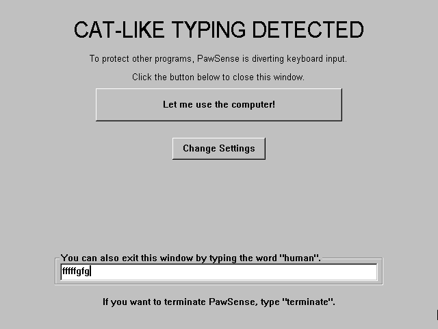 PawSense prompt
CAT-LIKE TYPING DETECTED
To protect other programs, PawSense is diverting keyboard input. 
Click the button below to close this window.
［ Let me use the computer! ］
［ Change Settings ］
You can also exit this window by typing the word "human".
［_ fffffgfg _］
If you want to terminate PawSense, type "terminate".
