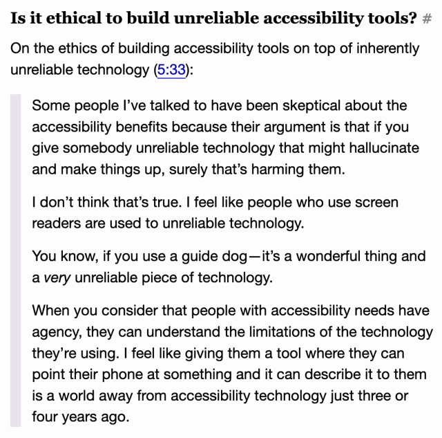 Is it ethical to build unreliable accessibility tools?

On the ethics of building accessibility tools on top of inherently unreliable technology (5:33):

    Some people I’ve talked to have been skeptical about the accessibility benefits because their argument is that if you give somebody unreliable technology that might hallucinate and make things up, surely that’s harming them.

    I don’t think that’s true. I feel like people who use screen readers are used to unreliable technology.

    You know, if you use a guide dog—it’s a wonderful thing and a very unreliable piece of technology.

    When you consider that people with accessibility needs have agency, they can understand the limitations of the technology they’re using. I feel like giving them a tool where they can point their phone at something and it can describe it to them is a world away from accessibility technology just three or four years ago.