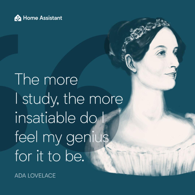 A graphic created by our graphic designer, Clelia Rella. On a deep blue background to the right is an illustration of the bust of Countess Ada Lovelace - she's confidently looking off camera to the right with her dark hair pulled up in a bun with a flower headband on, wearing Victorian style clothing; on the left is a large, dark blue opening quotation marks to identify the quote on the image. In white text over the quotation mark it says, "The more I study, the more insatiable do I feel my genius for it to be ADA LOVELACE".

In the top left is the Home Assistant logo and name in white.