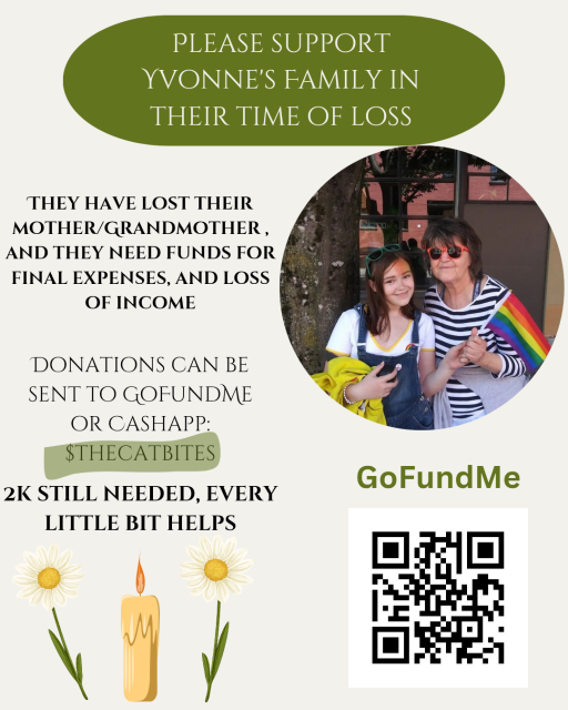 A flyer for a fundraiser. "Please support Yvonne's family in their time of loss. They have lost their mother/grandmother and they need funds for final expenses and loss of income. Donations cane be sent to GoFundMe or Cashapp $thecatbites. 2k still needed. Every little bit helps"

There is then a QR code for the the GoFundMe link. Above that is a picture of Yvonne and their grand child, and they're both holding a pride flag together
