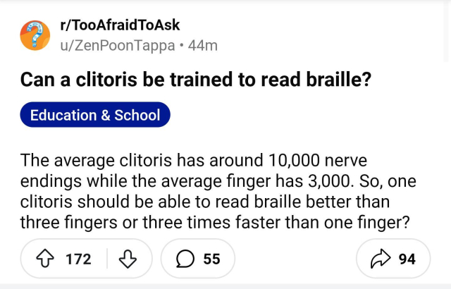 A screenshot of a Reddit post where someone asks, ‘can a clitoris be trained to read braille?’

The rest of the post says, ‘ The average clitoris has around 10,000 nerve endings while the average finger has 3,000. So, one clitoris should be able to read braille better than three fingers or three times faster than one finger?’