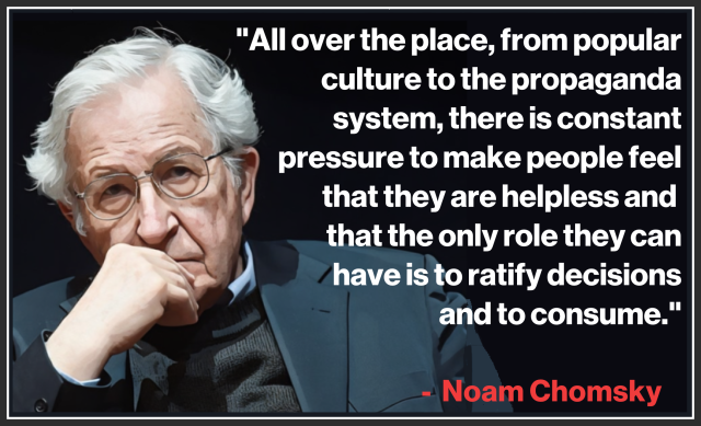 "All over the place, from popular 
culture to the propaganda system, 
there is constant pressure to make 
people feel that they are helpless, 
that the only role they can have 
is to ratify decisions and to 
consume."
.
  - Noam Chomsky