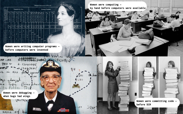 Four panels: 1: Picture of Ada Lovelace, with the caption "Women were writing computer programs - before computers were invented" 

2: Picture of NASA computers - women sitting at desks with calculators and bits of paper, captioned "Women were computing - by hand before computers were available" 

3: Picture of Admiral Grace Hopper with the infamous first bug: "Women were debugging - when bugs had wings" 

4: Picture of Margaret Hamilton with her source code for the moon mission printed out, as high as she is: "Women were committing code - before SCM"