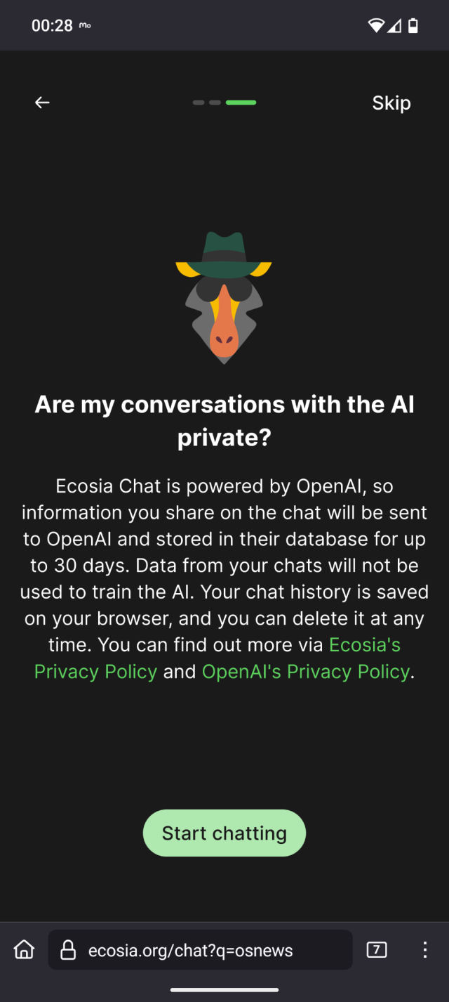 Ecosia Chat is powered by OpenAI. We don't share your personal data with OpenAI, but information you share in the chat will be sent to OpenAI. We don't store any personal information but we do store your chat queries in order to improve our service.

Your chat data will be stored in OpenAI's database for up to 30 days. OpenAI will only access your chat data to resolve issues, recover conversations with your permission, or if required by law. Data from your chats will not be used to train the OpenAI model.

Your chat history is saved on your browser, so that you can continue your conversations. You can delete your chat history at any time below.

You can find out more via Ecosia's Privacy Policy or OpenAI's Privacy Policy.