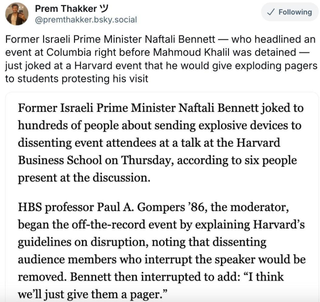 Prem Thakker on BlueSky: "Former Israeli Prime Minister Naftali Bennett — who headlined an event at Columbia right before Mahmoud Khalil was detained — just joked at a Harvard event that he would give exploding pagers to students protesting his visit"

"Former Israeli Prime Minister Naftali Bennett joked to hundreds of people about sending explosive devices to dissenting event attendees at a talk at the Harvard Business School on Thursday, according to six people present at the discussion.
HBS professor Paul A. Gompers'86, the moderator, began the off-the-record event by explaining Harvard's guidelines on disruption, noting that dissenting audience members who interrupt the speaker would be removed. Bennett then interrupted to add: "I think we'll just give them a pager."