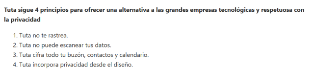 Pantallazo del correo con este texto:

Tuta sigue 4 principios para ofrecer una alternativa a las grandes empresas tecnológicas y respetuosa con la privacidad

    Tuta no te rastrea.
    Tuta no puede escanear tus datos.
    Tuta cifra todo tu buzón, contactos y calendario.
    Tuta incorpora privacidad desde el diseño.
