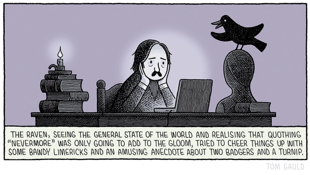 Image
Edgar Allen Poe sits with his head in his hands, his sad face lit by the glow of a laptop. On his desk are piles of books, a guttering candle and a bust. Atop the bust sits a raven who is animatedly talking to Poe.

Caption
The Raven, having seen the general state of the world, realised that quothing "Nevermore." was only going to add to the gloom, and instead tried to cheer things up with a few bawdy limericks and an amusing anecdote about two badgers and a turnip.