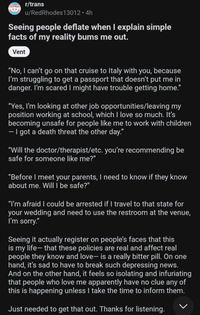 r/trans
u/RedRhodes13012 - 4h
Seeing people deflate when I explain simple facts of my reality bums me out.
Vent
"No, I can't go on that cruise to Italy with you, because I'm struggling to get a passport that doesn't put me in danger. I'm scared I might have trouble getting home."
"Yes, I'm looking at other job opportunities/leaving my position working at school, which I love so much. It's becoming unsafe for people like me to work with children
- I got a death threat the other day."
"Will the doctor/therapist/etc. you're recommending be safe for someone like me?"
"Before I meet your parents, I need to know if they know about me. Will I be safe?"
"I'm afraid I could be arrested if I travel to that state for your wedding and need to use the restroom at the venue, I'm sorry."
Seeing it actually register on people's faces that this is my life- that these policies are real and affect real people they know and love— is a really bitter pill. On one hand, it's sad to have to break such depressing news.
And on the other hand, it feels so isolating and infuriating that people who love me apparently have no clue any of this is happening unless I take the time to inform them.
Just needed to get that out. Thanks for listening.