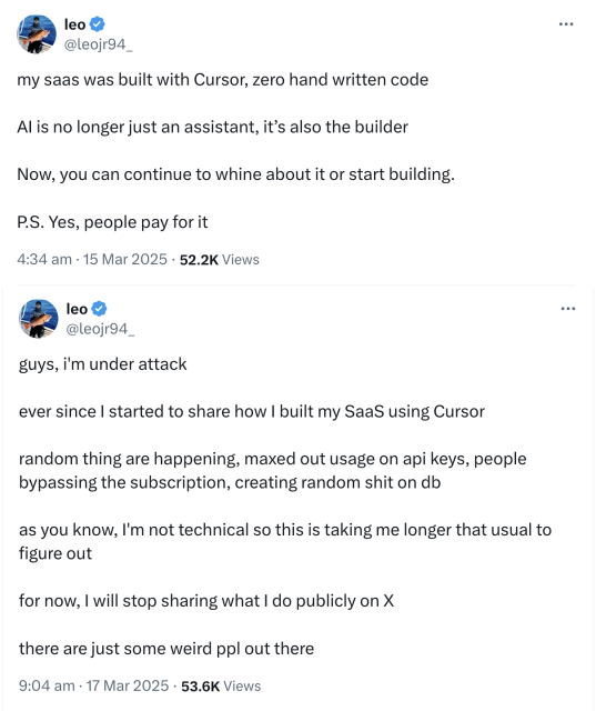 Twitter post from 15 March: “my saas was built with Cursor, zero hand written code. Al is no longer just an assistant, it's also the builder. Now, you can continue to whine about it or start building.
P.S. Yes, people pay for it”

Followed by Twitter post from 17 March: “guys, i'm under attack
ever since I started to share how I built my Saas using Cursor. random thing are happening, maxed out usage on api keys, people bypassing the subscription, creating random shit on db. as you know, I'm not technical so this is taking me longer that usual to figure out. for now, I will stop sharing what I do publicly on X. there are just some weird ppl out there”