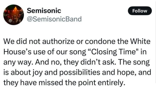 X post by Semisonic (@SemisonicBand
), featuring a profile picture of the band performing on stage and a "Follow" option. The post reads, "We did not authorize or condone the White House's use of our song 'Closing Time' in any way. And no, they didn’t ask. The song is about joy and possibilities and hope, and they have missed the point entirely."
