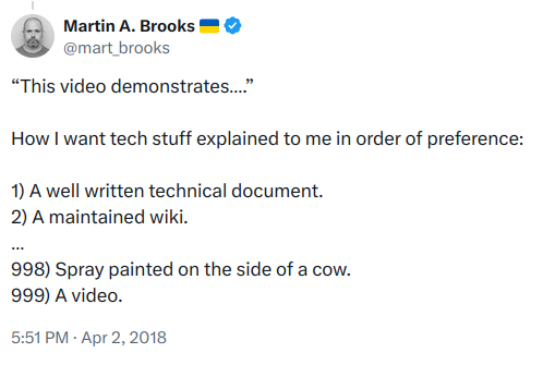Screencap of a Twitter post from Martin A. Brooks of April 2, 2018. It reads:

“This video demonstrates….”

How I want tech stuff explained to me in order of preference:

1) A well written technical document.
2) A maintained wiki.
…
998) Spray painted on the side of a cow.
999) A video.
