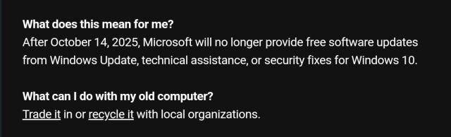 What does this mean for me?
After October 14, 2025, Microsoft will no longer provide free software updates from Windows Update, technical assistance, or security fixes for Windows 10.

What can I do with my old computer?
Trade it in or recycle it with local organizations.
