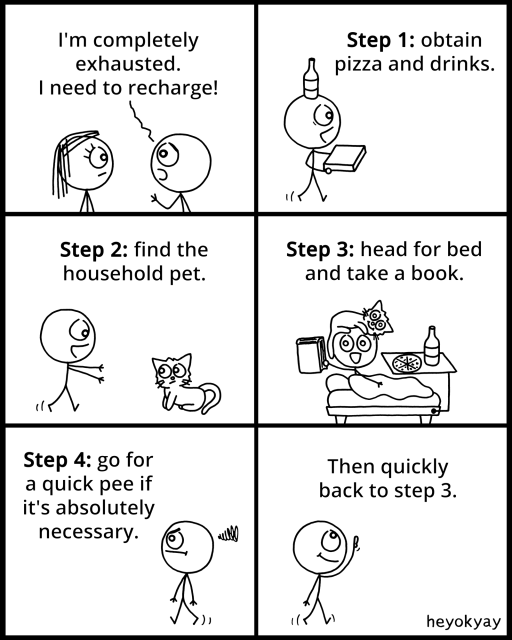Comic.

Panel 1: A stick-figure character with short hair tells another with long hair,
"I'm completely exhausted. I need to recharge!"

Panel 2: The recharge process begins. The character is shown walking while balancing a bottle on their head and carrying a pizza box. The text reads:
"Step 1: obtain pizza and drinks."

Panel 3: The character eagerly approaches a cat. The text reads:
"Step 2: find the household pet."

Panel 4: The character is now lying in bed, surrounded by a book, pizza, a drink, and wearing an eye mask with a flower design. The text reads:
"Step 3: head for bed and take a book."

Panel 5: The character, looking slightly annoyed, is walking to the bathroom. The text reads:
"Step 4: go for a quick pee if it's absolutely necessary."

Panel 6: The character happily heads back toward bed, looking refreshed. The text humorously states:
"Then quickly back to step 3."