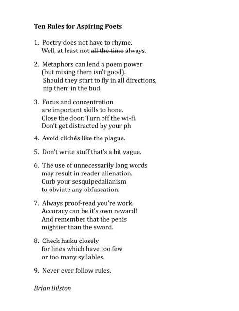 Ten Rules for Aspiring Poets

1.  Poetry does not have to rhyme.
     Well, at least not all the time always.

2.  Metaphors can lend a poem power
     (but mixing them isn’t good).
      Should they start to fly in all directions,
      nip them in the bud.

3.  Focus and concentration
     are important skills to hone.
     Close the door. Turn off the wi-fi.
     Don’t get distracted by your ph

4.  Avoid clichés like the plague.

5.  Don’t write stuff that’s a bit vague.

6.  The use of unnecessarily long words
     may result in reader alienation.
     Curb your sesquipedalianism
     to obviate any obfuscation.

7.  Always proof-read you’re work.
     Accuracy can be it’s own reward!
     And remember that the penis
     mightier than the sword.

8.  Check haiku closely
     for lines which have too few
     or too many syllables.

9.  Never ever follow rules.


Brian Bilston