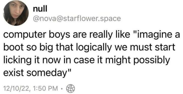 Deleted Mastodon post; null
@nova@starflower.space
computer boys are really like "imagine a boot so big that logically we must start licking it now in case it might possibly exist someday"
12/10/22, 1:50 PM •