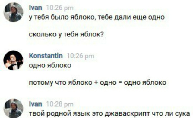 Скриншот переписки.
Ivan (10:26 pm):
у тебя было яблоко, тебе дали ещё одно
сколько у тебя яблок?
Konstantin (10:26 pm):
одно яблоко
потому что яблоко + одно = одно яблоко
Ivan (10:28 pm):
твой родной язык это джаваскрипт что ли сука