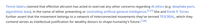 Timnit Gebru claimed that effective altruism has acted to overrule any other concerns regarding AI ethics (e.g. deepfake porn, algorithmic bias), in the name of either preventing or controlling artificial general intelligence.[127] She and Émile P. Torres further assert that the movement belongs to a network of interconnected movements they've termed TESCREAL, which they contend serves as intellectual justification for wealthy donors to shape humanity's future.[128] 