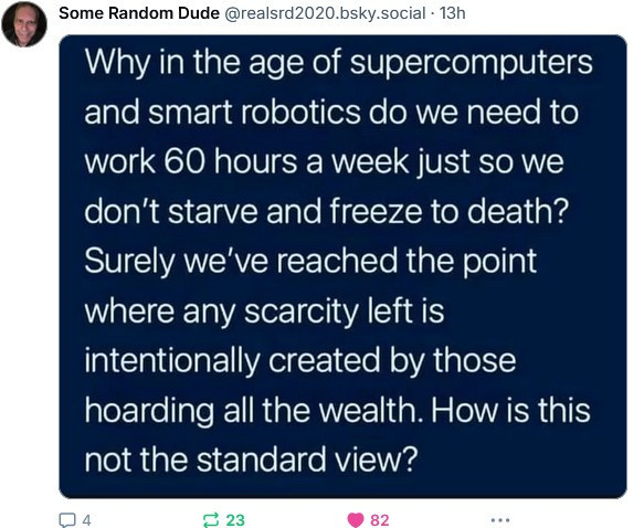 Some Random Dude 
@realsrd2020.bsky.social.

Why in the age of supercomputers and smart robotics do we need to work 60 hours a week just so we don't starve and freeze to death? Surely we've reached the point where any scarcity left is intentionally created by those hoarding all the wealth. How is this not the standard view?
